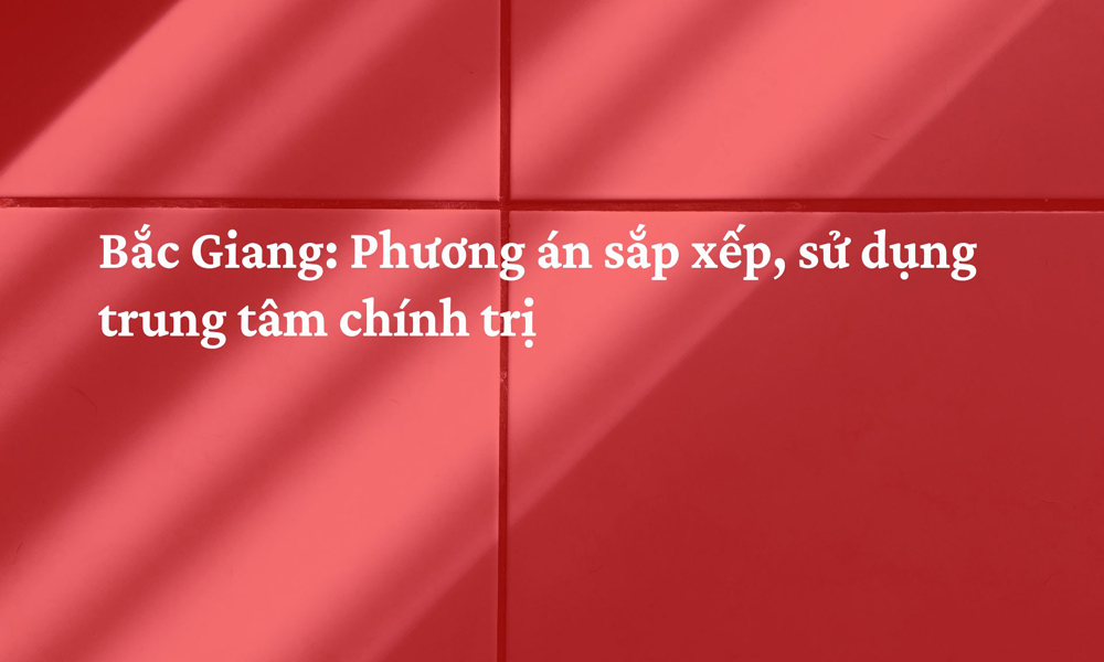  Bắc Giang: Phương án sắp xếp, sử dụng trung tâm chính trị